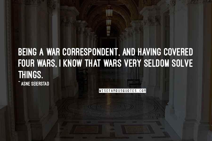 Asne Seierstad Quotes: Being a war correspondent, and having covered four wars, I know that wars very seldom solve things.