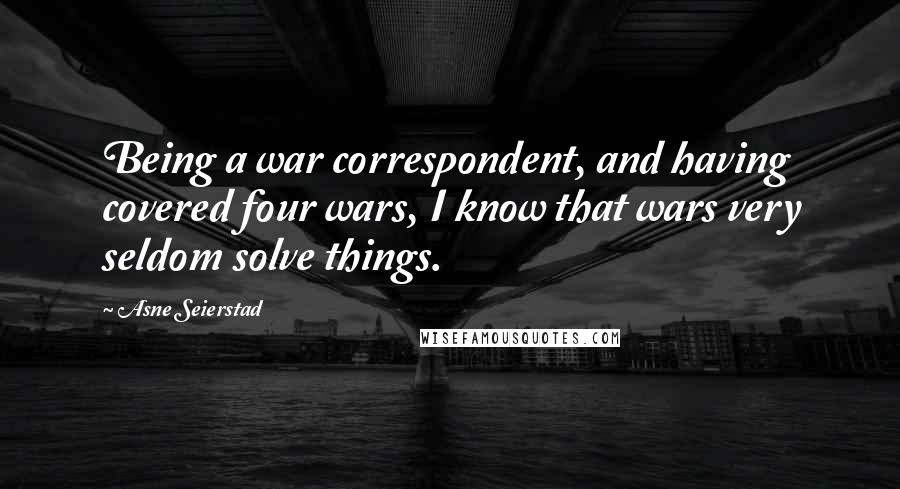 Asne Seierstad Quotes: Being a war correspondent, and having covered four wars, I know that wars very seldom solve things.