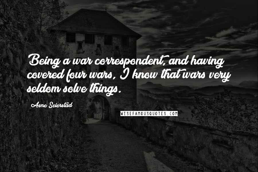 Asne Seierstad Quotes: Being a war correspondent, and having covered four wars, I know that wars very seldom solve things.