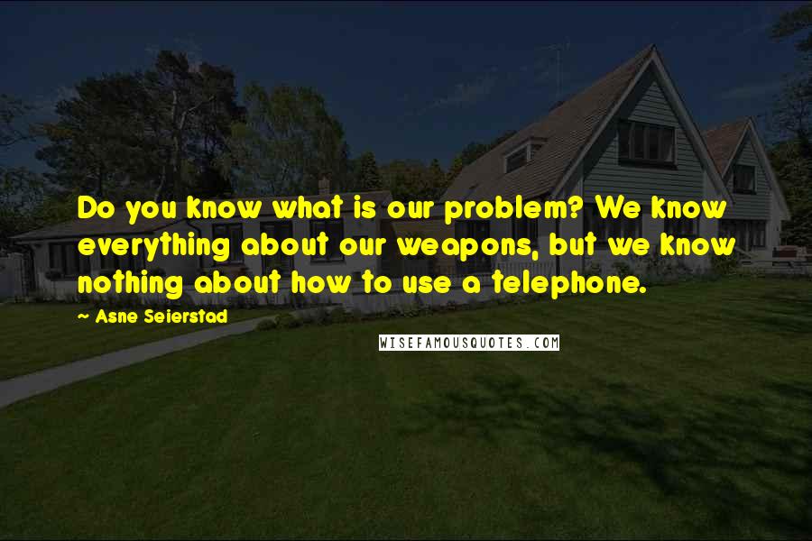 Asne Seierstad Quotes: Do you know what is our problem? We know everything about our weapons, but we know nothing about how to use a telephone.