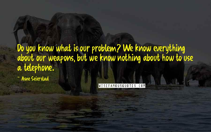 Asne Seierstad Quotes: Do you know what is our problem? We know everything about our weapons, but we know nothing about how to use a telephone.