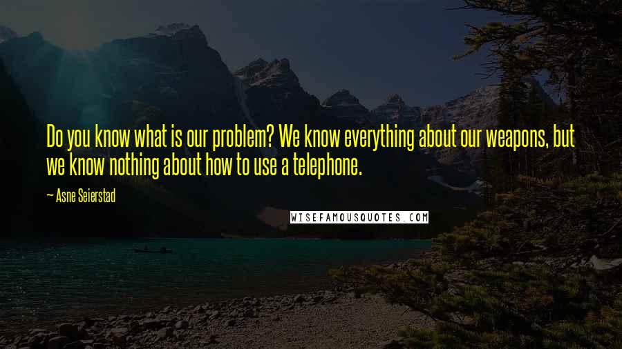 Asne Seierstad Quotes: Do you know what is our problem? We know everything about our weapons, but we know nothing about how to use a telephone.