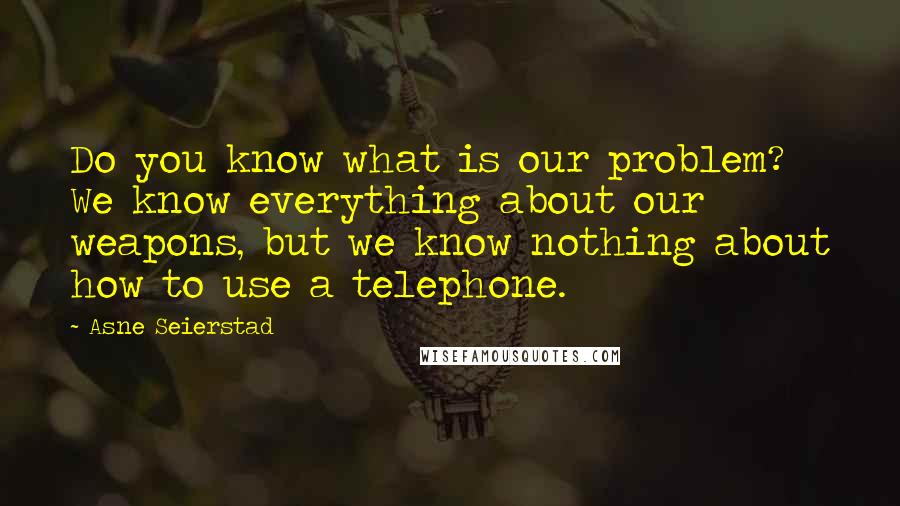 Asne Seierstad Quotes: Do you know what is our problem? We know everything about our weapons, but we know nothing about how to use a telephone.