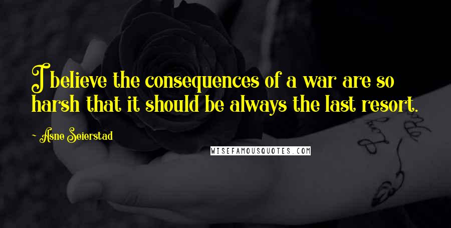 Asne Seierstad Quotes: I believe the consequences of a war are so harsh that it should be always the last resort.