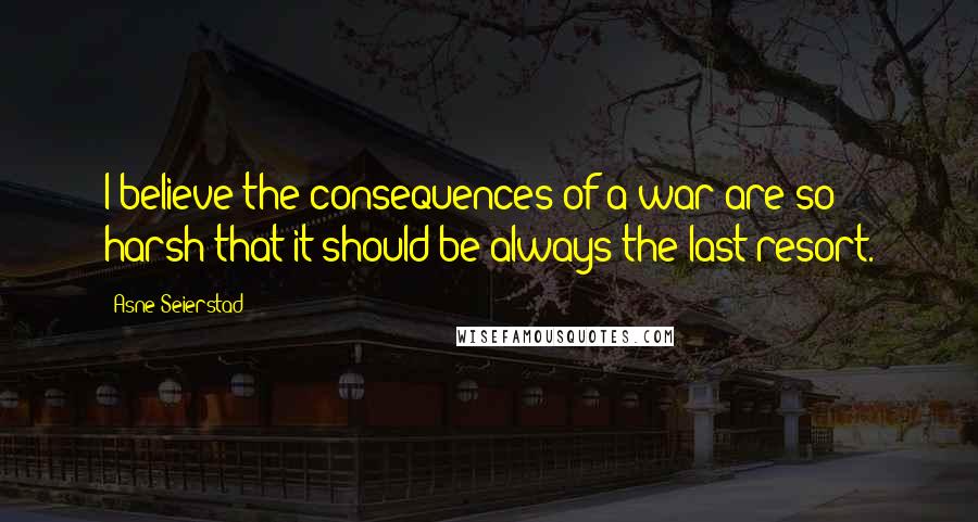 Asne Seierstad Quotes: I believe the consequences of a war are so harsh that it should be always the last resort.
