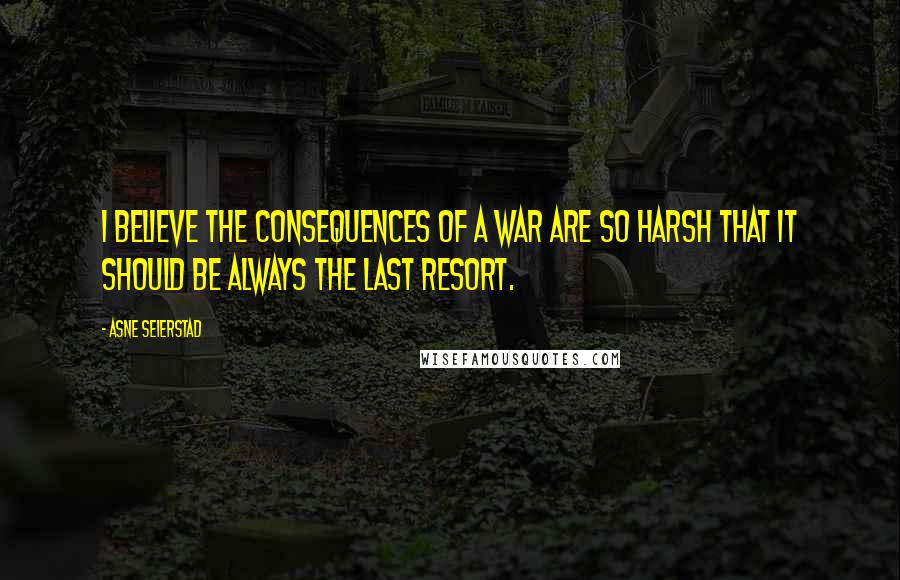 Asne Seierstad Quotes: I believe the consequences of a war are so harsh that it should be always the last resort.