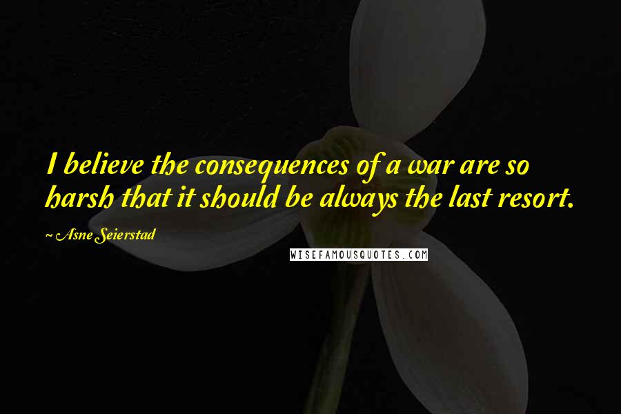 Asne Seierstad Quotes: I believe the consequences of a war are so harsh that it should be always the last resort.