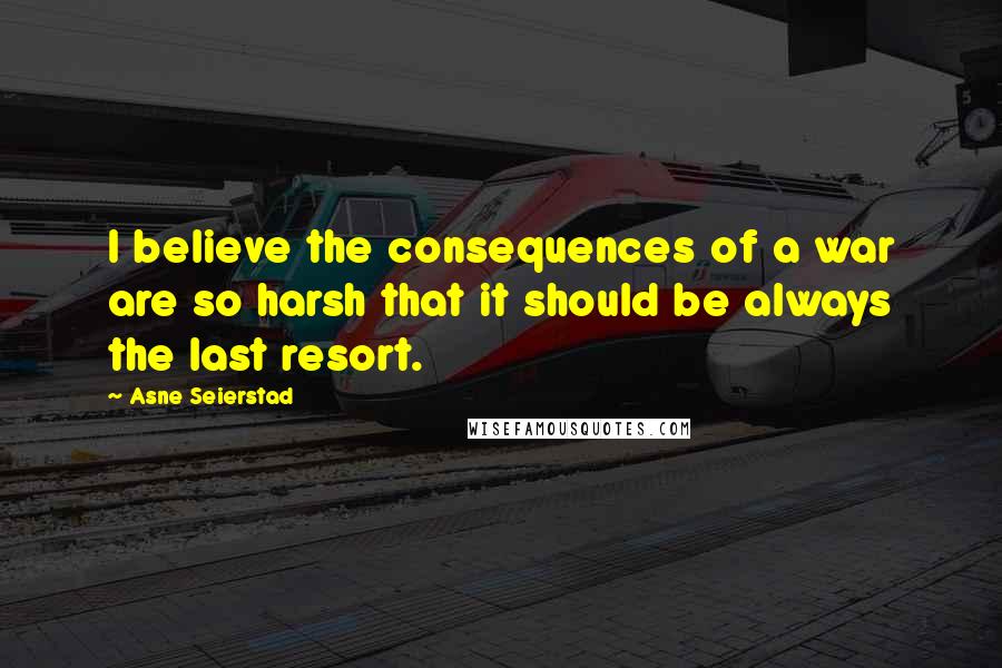 Asne Seierstad Quotes: I believe the consequences of a war are so harsh that it should be always the last resort.