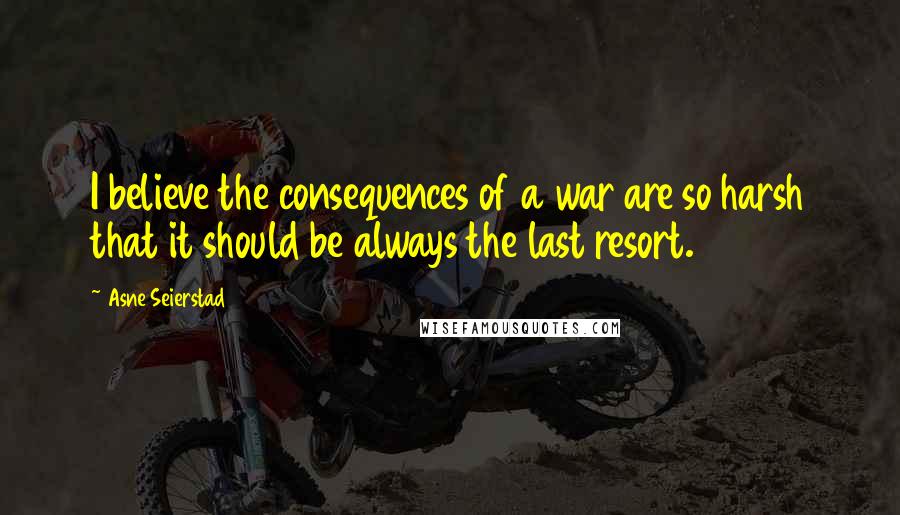 Asne Seierstad Quotes: I believe the consequences of a war are so harsh that it should be always the last resort.