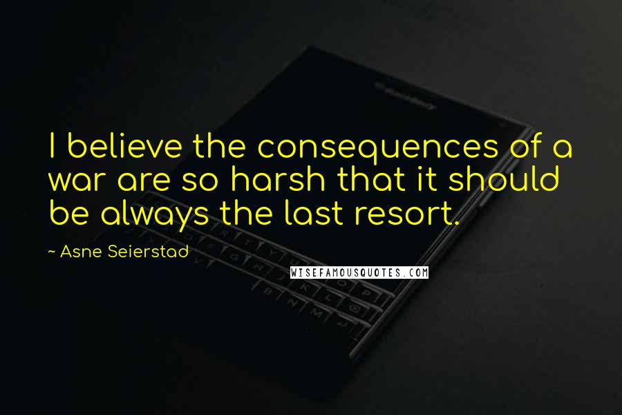 Asne Seierstad Quotes: I believe the consequences of a war are so harsh that it should be always the last resort.