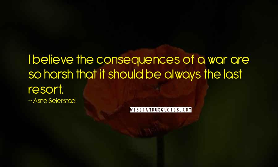 Asne Seierstad Quotes: I believe the consequences of a war are so harsh that it should be always the last resort.