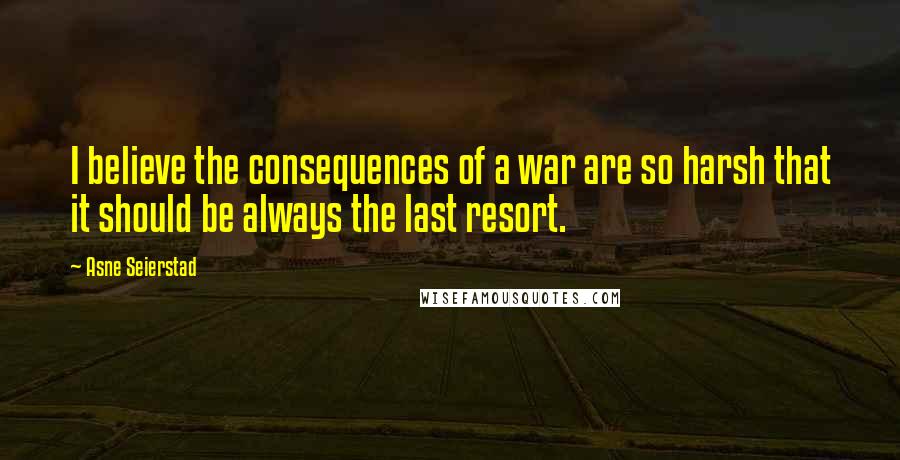 Asne Seierstad Quotes: I believe the consequences of a war are so harsh that it should be always the last resort.