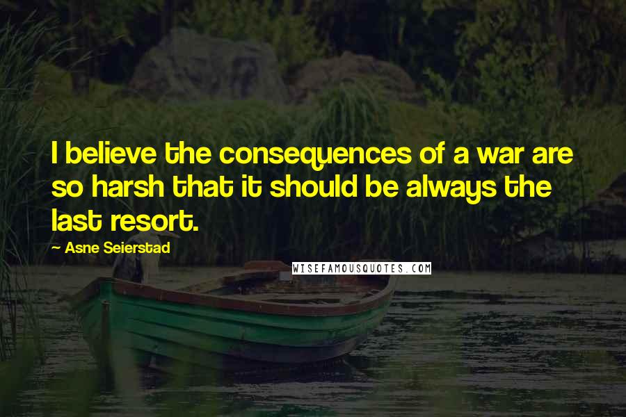 Asne Seierstad Quotes: I believe the consequences of a war are so harsh that it should be always the last resort.