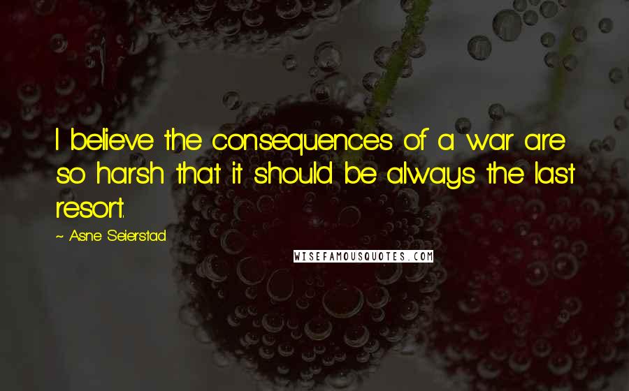 Asne Seierstad Quotes: I believe the consequences of a war are so harsh that it should be always the last resort.