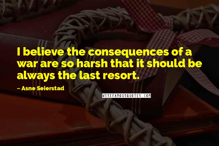 Asne Seierstad Quotes: I believe the consequences of a war are so harsh that it should be always the last resort.