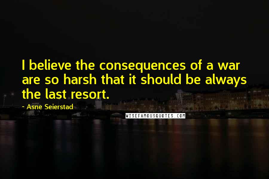 Asne Seierstad Quotes: I believe the consequences of a war are so harsh that it should be always the last resort.