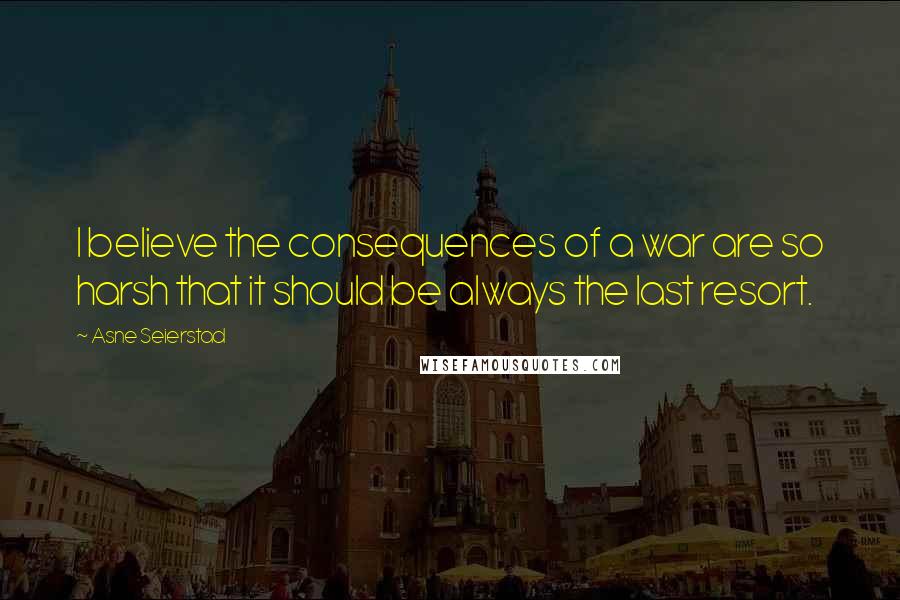 Asne Seierstad Quotes: I believe the consequences of a war are so harsh that it should be always the last resort.