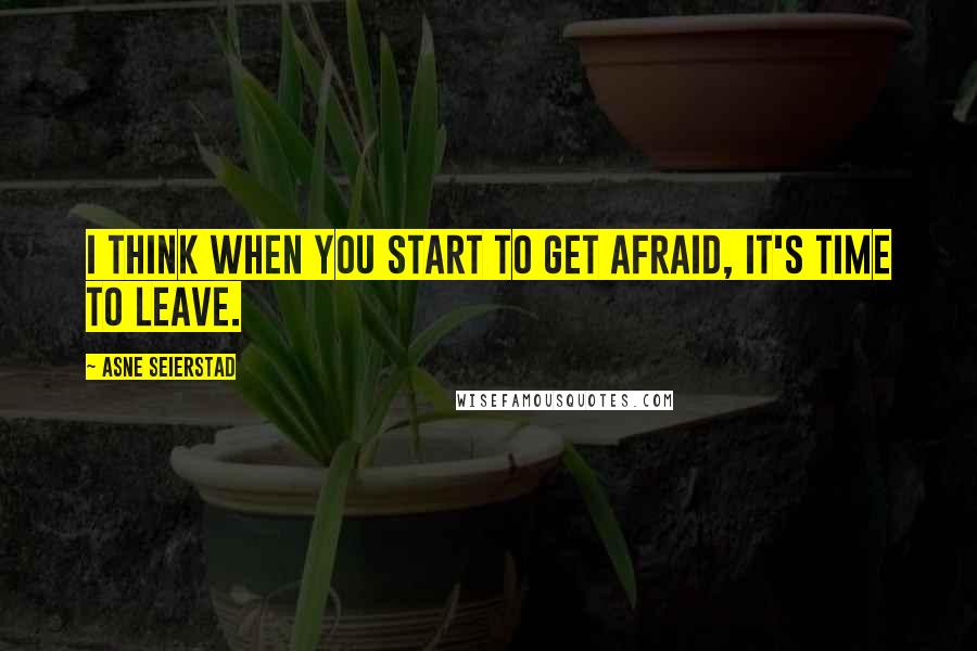 Asne Seierstad Quotes: I think when you start to get afraid, it's time to leave.