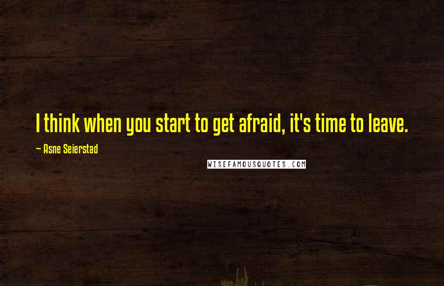 Asne Seierstad Quotes: I think when you start to get afraid, it's time to leave.