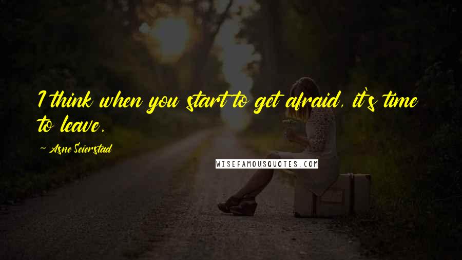 Asne Seierstad Quotes: I think when you start to get afraid, it's time to leave.