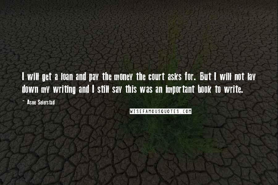 Asne Seierstad Quotes: I will get a loan and pay the money the court asks for. But I will not lay down my writing and I still say this was an important book to write.