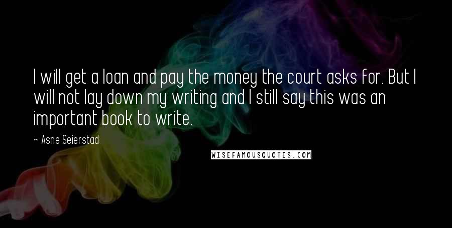 Asne Seierstad Quotes: I will get a loan and pay the money the court asks for. But I will not lay down my writing and I still say this was an important book to write.