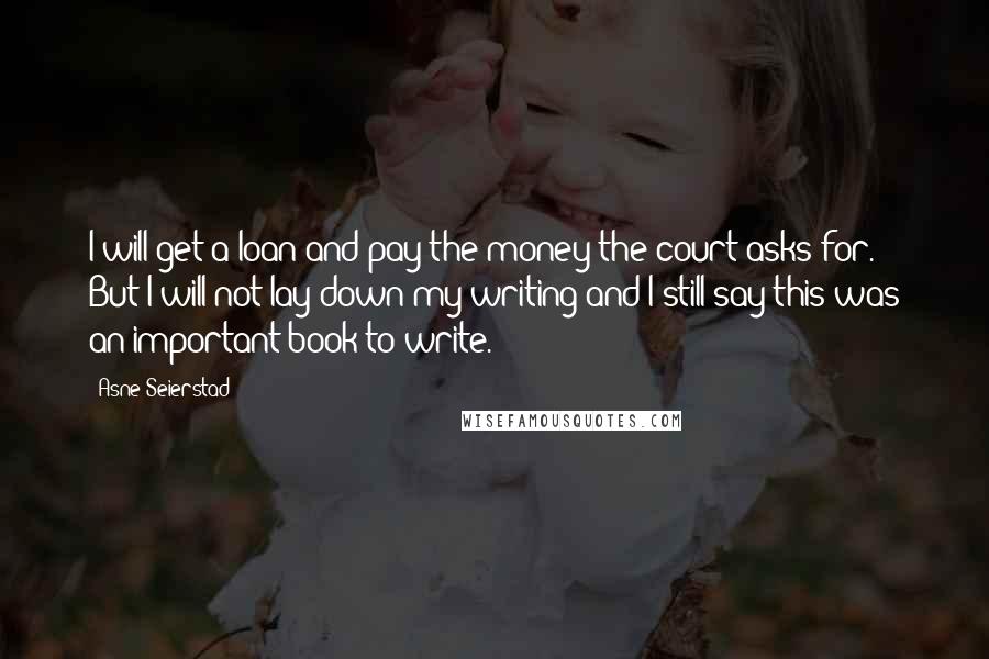 Asne Seierstad Quotes: I will get a loan and pay the money the court asks for. But I will not lay down my writing and I still say this was an important book to write.