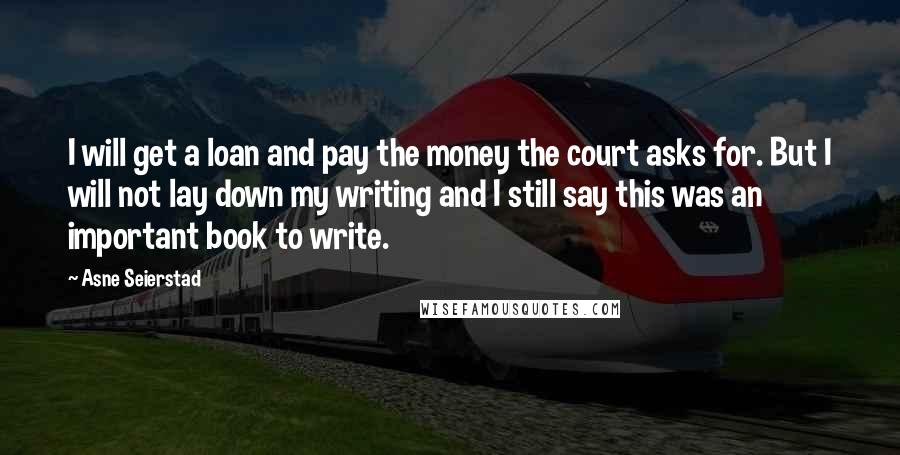 Asne Seierstad Quotes: I will get a loan and pay the money the court asks for. But I will not lay down my writing and I still say this was an important book to write.