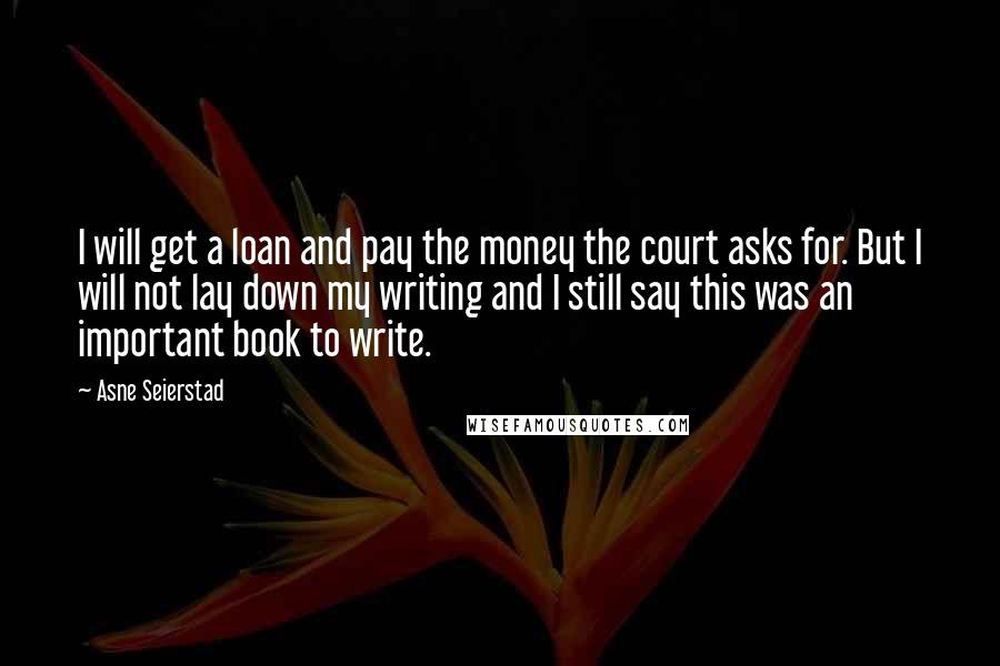 Asne Seierstad Quotes: I will get a loan and pay the money the court asks for. But I will not lay down my writing and I still say this was an important book to write.