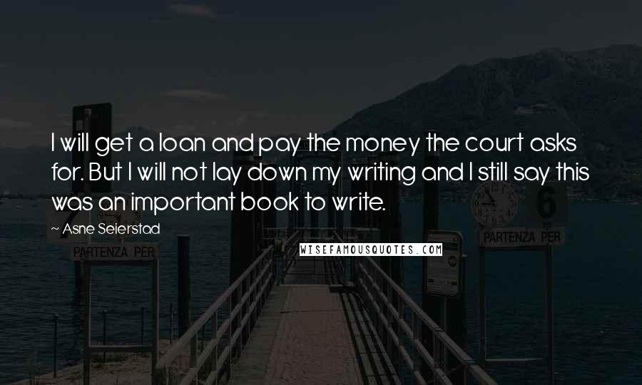 Asne Seierstad Quotes: I will get a loan and pay the money the court asks for. But I will not lay down my writing and I still say this was an important book to write.