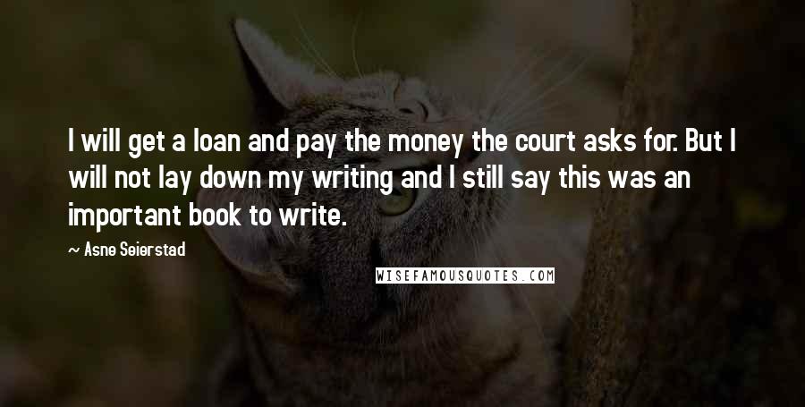 Asne Seierstad Quotes: I will get a loan and pay the money the court asks for. But I will not lay down my writing and I still say this was an important book to write.