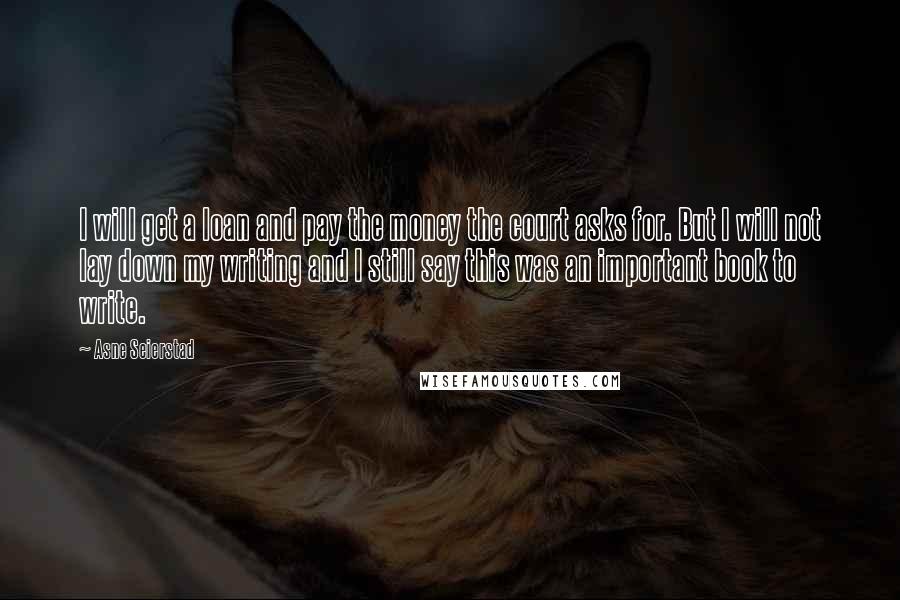 Asne Seierstad Quotes: I will get a loan and pay the money the court asks for. But I will not lay down my writing and I still say this was an important book to write.