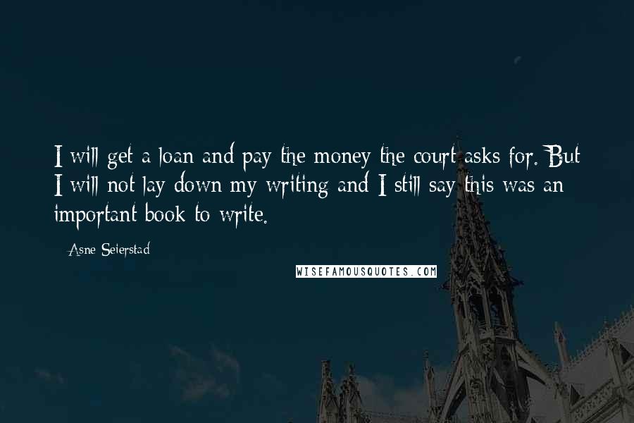 Asne Seierstad Quotes: I will get a loan and pay the money the court asks for. But I will not lay down my writing and I still say this was an important book to write.