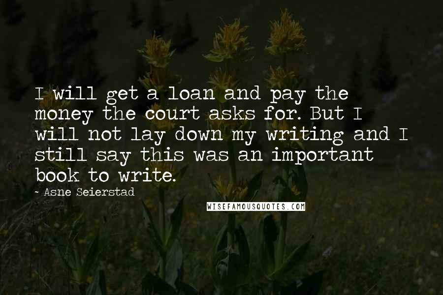 Asne Seierstad Quotes: I will get a loan and pay the money the court asks for. But I will not lay down my writing and I still say this was an important book to write.