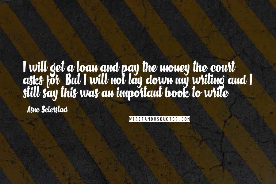 Asne Seierstad Quotes: I will get a loan and pay the money the court asks for. But I will not lay down my writing and I still say this was an important book to write.