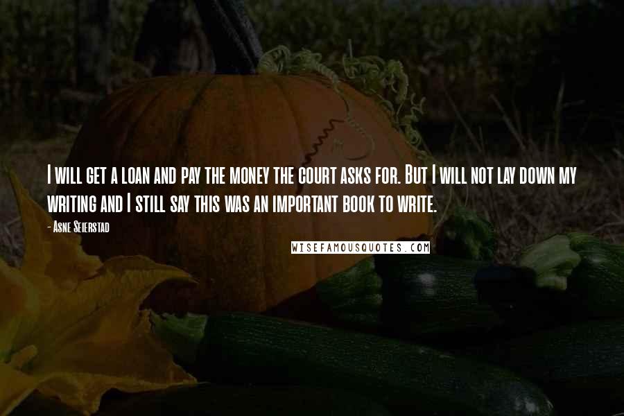 Asne Seierstad Quotes: I will get a loan and pay the money the court asks for. But I will not lay down my writing and I still say this was an important book to write.