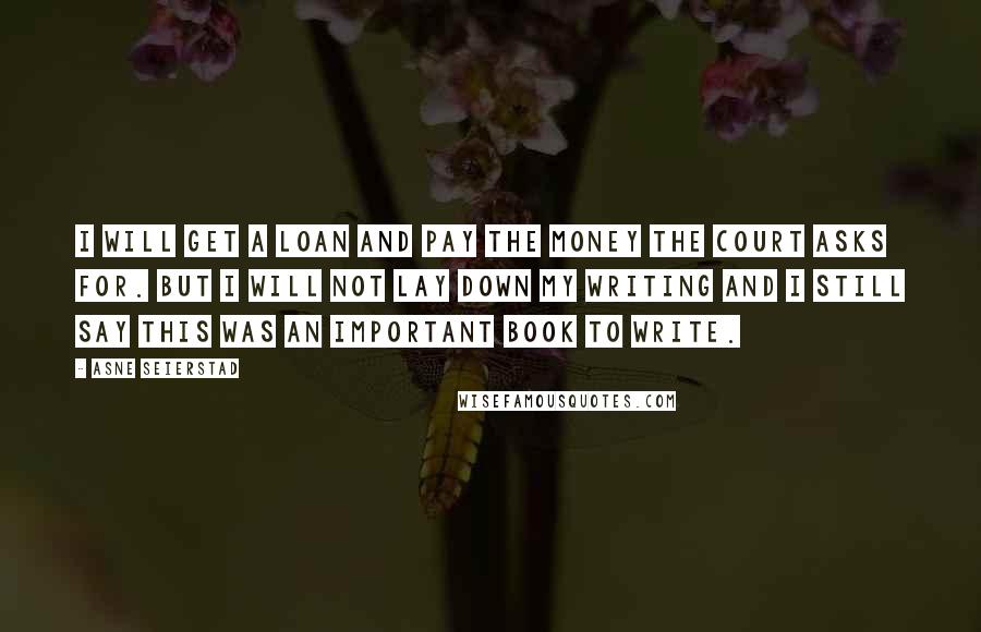 Asne Seierstad Quotes: I will get a loan and pay the money the court asks for. But I will not lay down my writing and I still say this was an important book to write.