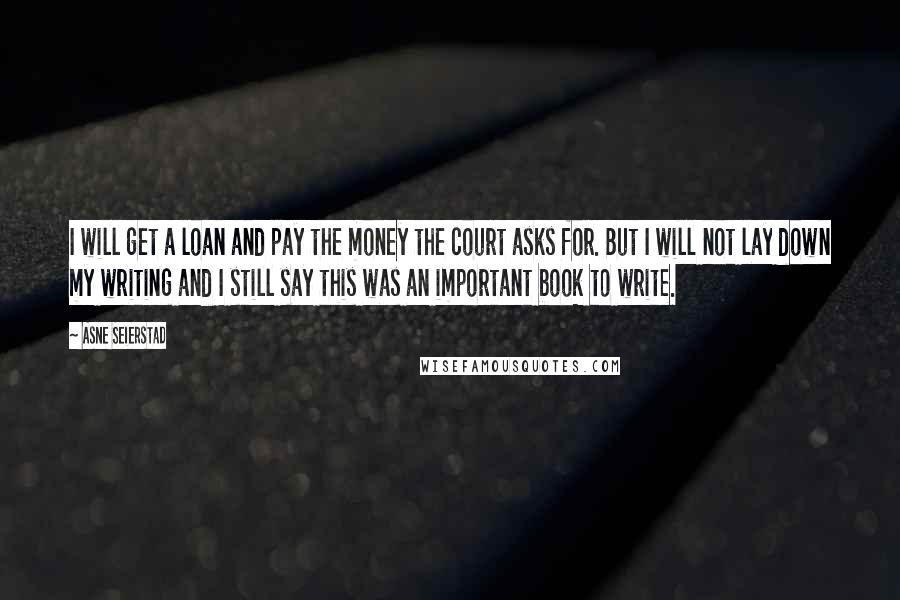 Asne Seierstad Quotes: I will get a loan and pay the money the court asks for. But I will not lay down my writing and I still say this was an important book to write.