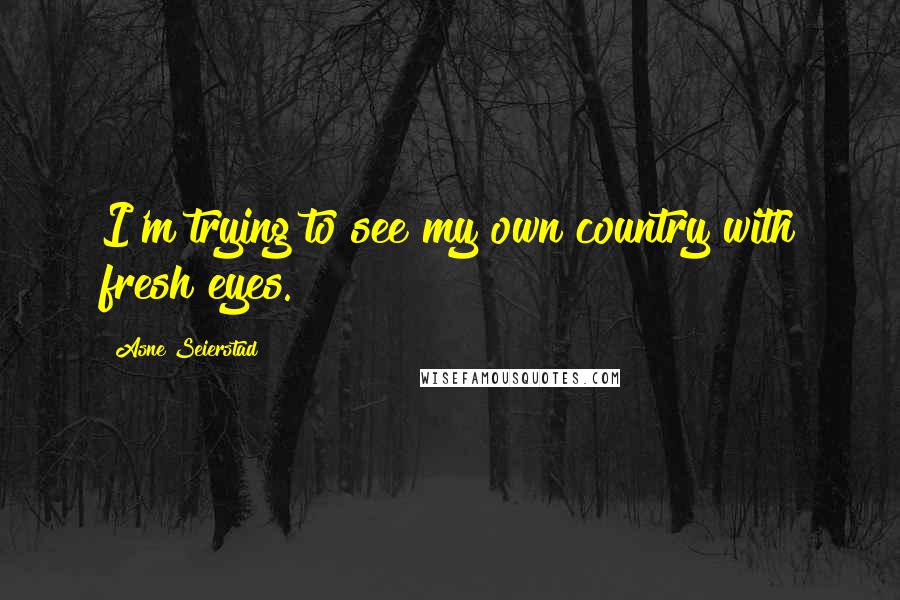 Asne Seierstad Quotes: I'm trying to see my own country with fresh eyes.