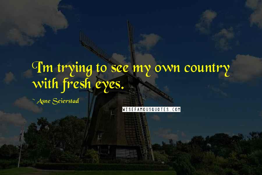 Asne Seierstad Quotes: I'm trying to see my own country with fresh eyes.