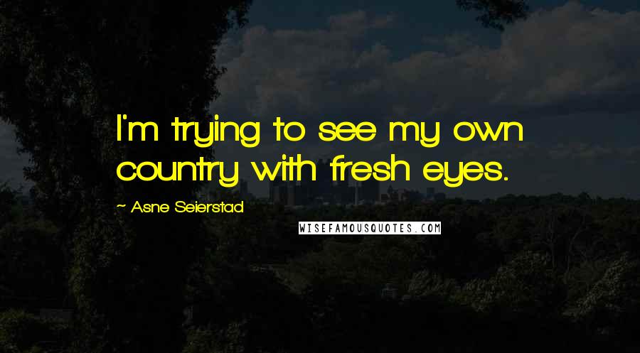 Asne Seierstad Quotes: I'm trying to see my own country with fresh eyes.