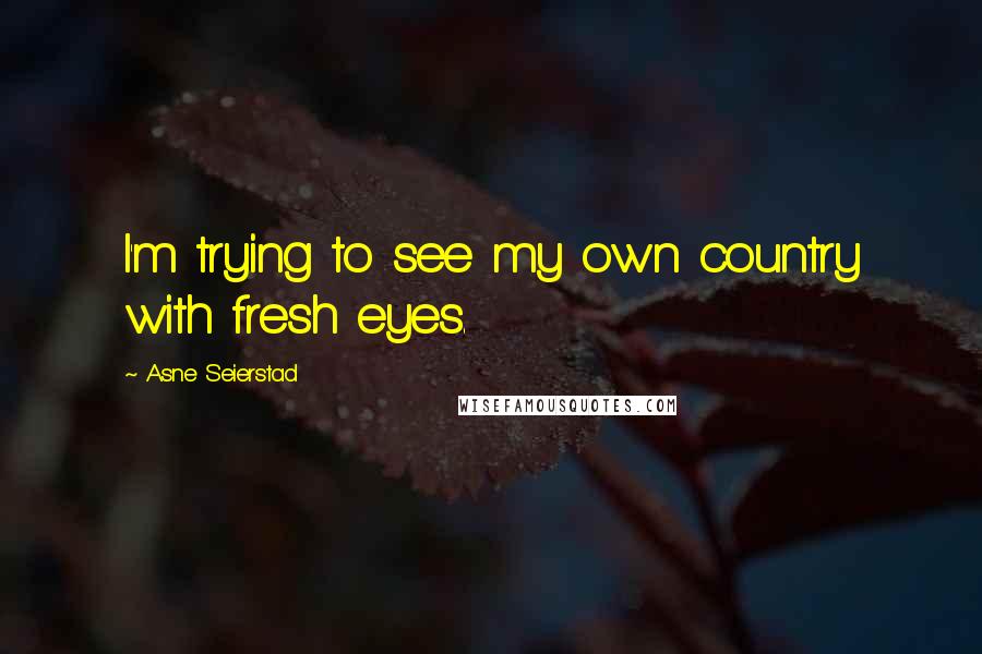 Asne Seierstad Quotes: I'm trying to see my own country with fresh eyes.
