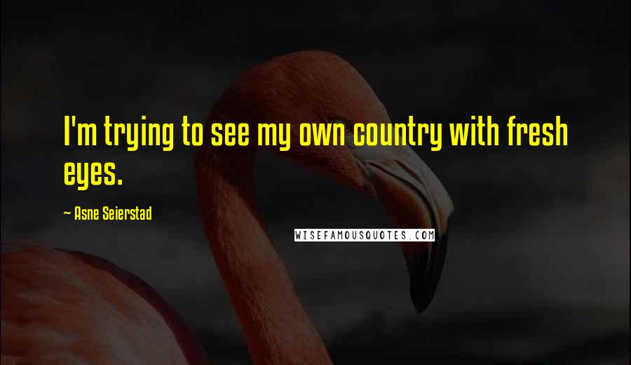 Asne Seierstad Quotes: I'm trying to see my own country with fresh eyes.