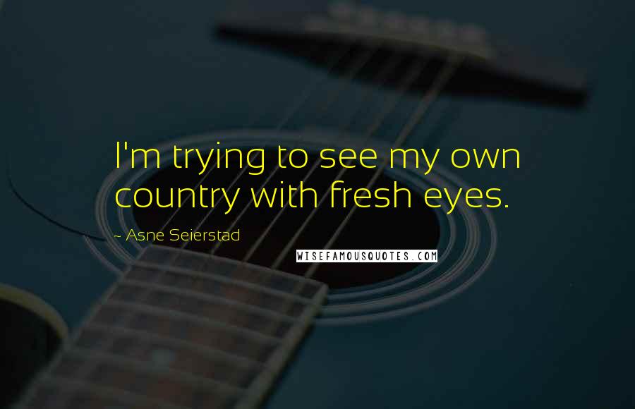 Asne Seierstad Quotes: I'm trying to see my own country with fresh eyes.