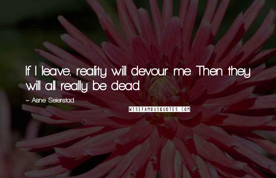 Asne Seierstad Quotes: If I leave, reality will devour me. Then they will all really be dead.