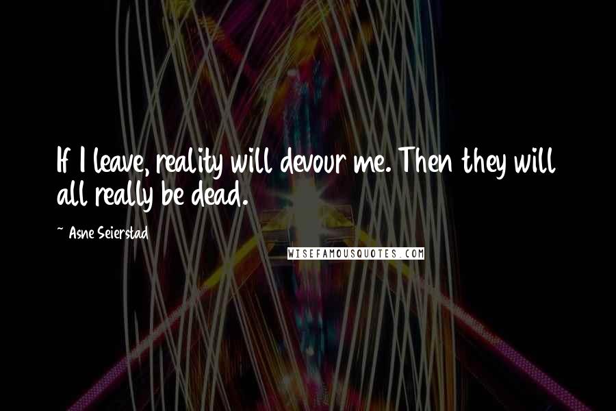 Asne Seierstad Quotes: If I leave, reality will devour me. Then they will all really be dead.