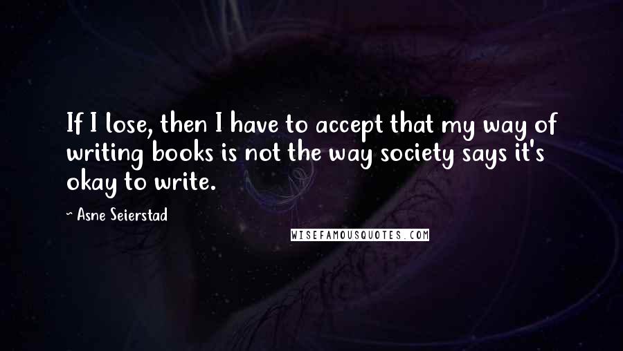 Asne Seierstad Quotes: If I lose, then I have to accept that my way of writing books is not the way society says it's okay to write.