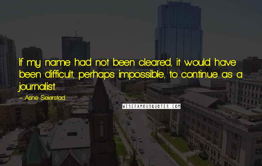 Asne Seierstad Quotes: If my name had not been cleared, it would have been difficult, perhaps impossible, to continue as a journalist.