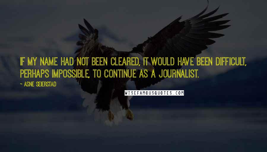 Asne Seierstad Quotes: If my name had not been cleared, it would have been difficult, perhaps impossible, to continue as a journalist.