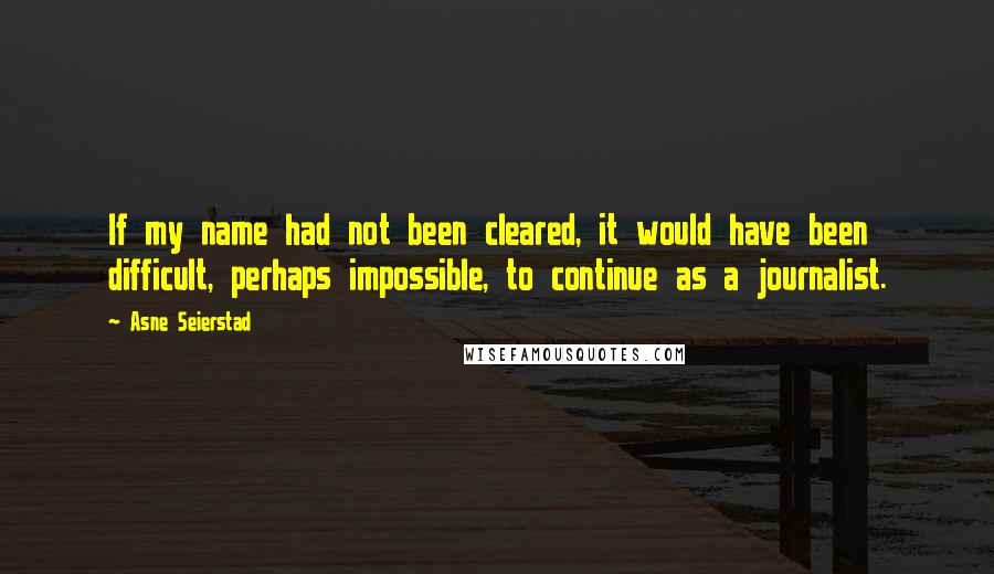 Asne Seierstad Quotes: If my name had not been cleared, it would have been difficult, perhaps impossible, to continue as a journalist.